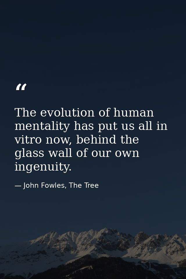The evolution of human mentality has put us all in vitro now, behind the glass wall of our own ingenuity. — John Fowles, The Tree