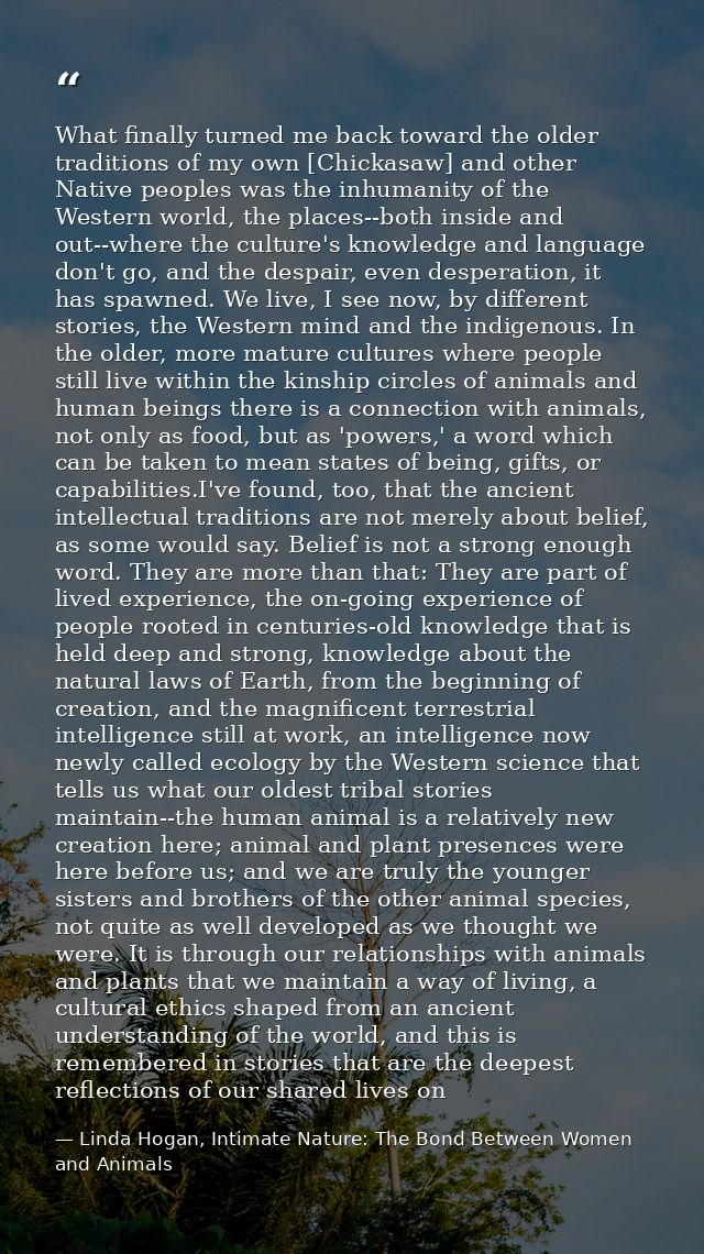 What finally turned me back toward the older traditions of my own [Chickasaw] and other Native peoples was the inhumanit — Linda Hogan, Intimate Nature: The Bond Between Women and Animals