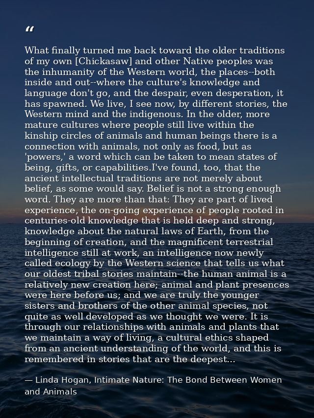 What finally turned me back toward the older traditions of my own [Chickasaw] and other Native peoples was the inhumanit — Linda Hogan, Intimate Nature: The Bond Between Women and Animals