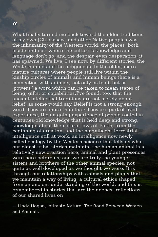 What finally turned me back toward the older traditions of my own [Chickasaw] and other Native peoples was the inhumanit — Linda Hogan, Intimate Nature: The Bond Between Women and Animals