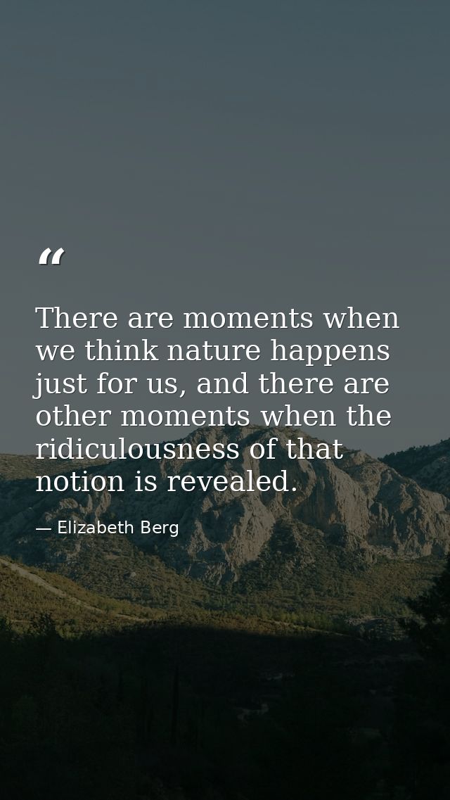 There are moments when we think nature happens just for us, and there are other moments when the ridiculousness of that  — Elizabeth Berg