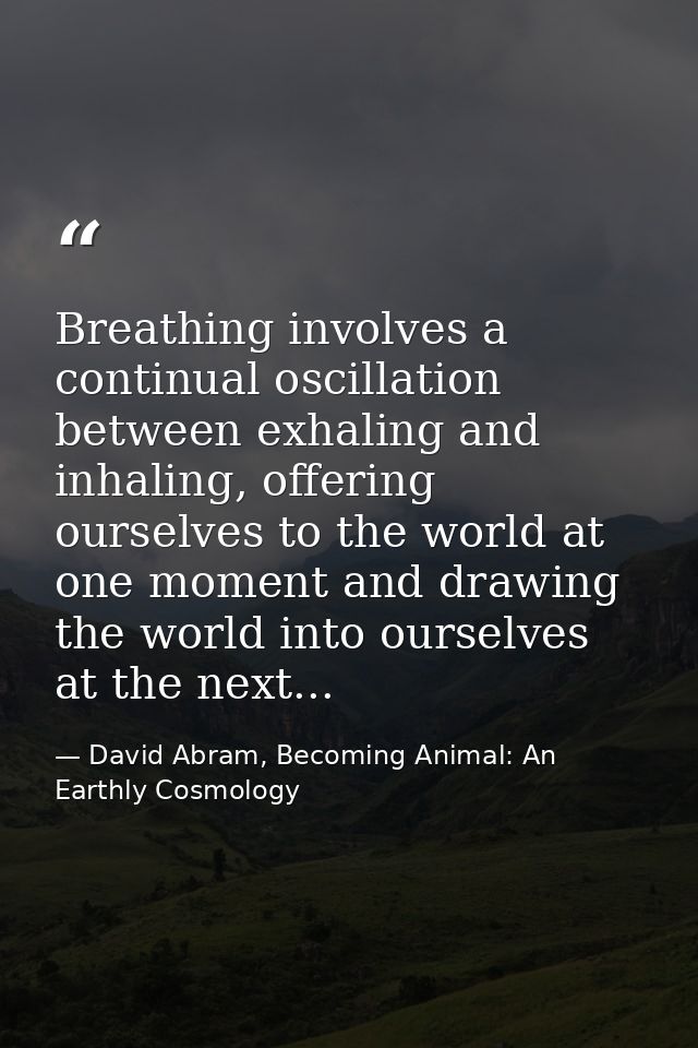 Breathing involves a continual oscillation between exhaling and inhaling, offering ourselves to the world at one moment  — David Abram, Becoming Animal: An Earthly Cosmology