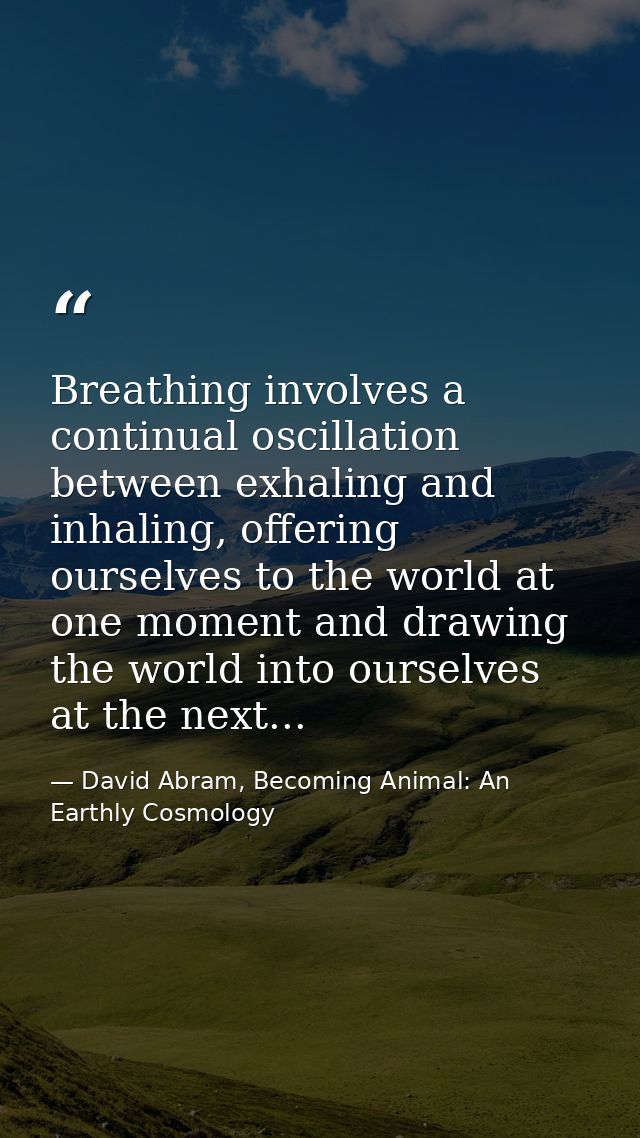 Breathing involves a continual oscillation between exhaling and inhaling, offering ourselves to the world at one moment  — David Abram, Becoming Animal: An Earthly Cosmology