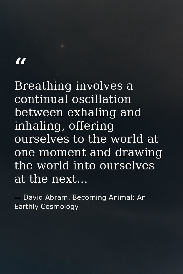 Breathing involves a continual oscillation between exhaling and inhaling, offering ourselves to the world at one moment  — David Abram, Becoming Animal: An Earthly Cosmology