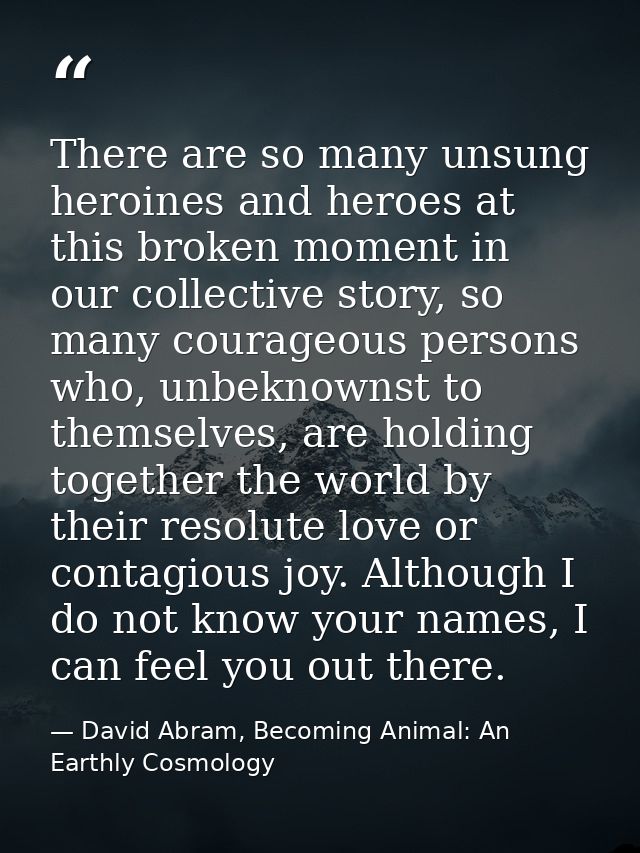 There are so many unsung heroines and heroes at this broken moment in our collective story, so many courageous persons w — David Abram, Becoming Animal: An Earthly Cosmology