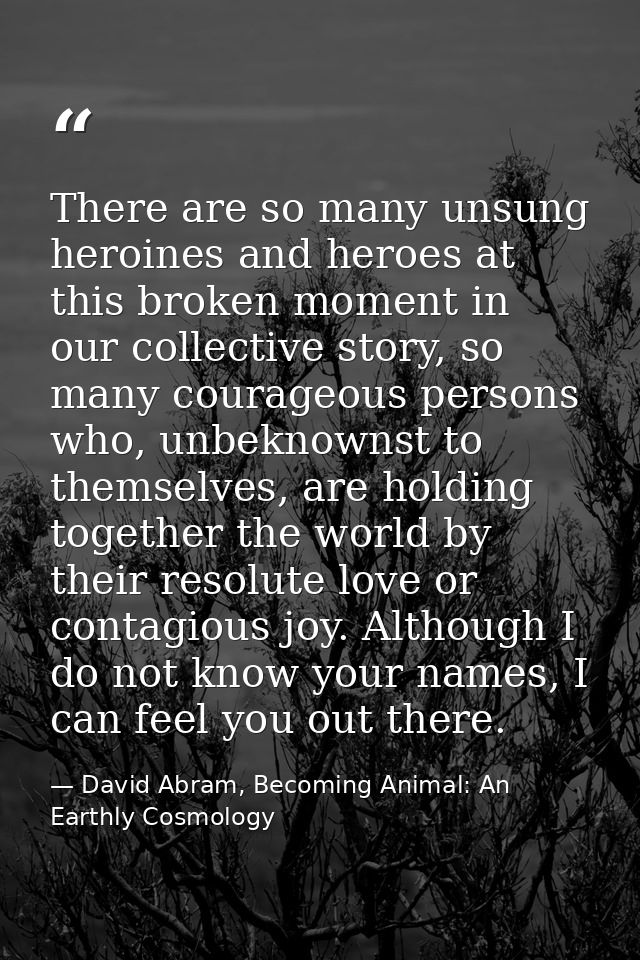 There are so many unsung heroines and heroes at this broken moment in our collective story, so many courageous persons w — David Abram, Becoming Animal: An Earthly Cosmology