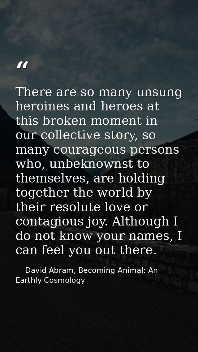 There are so many unsung heroines and heroes at this broken moment in our collective story, so many courageous persons w — David Abram, Becoming Animal: An Earthly Cosmology