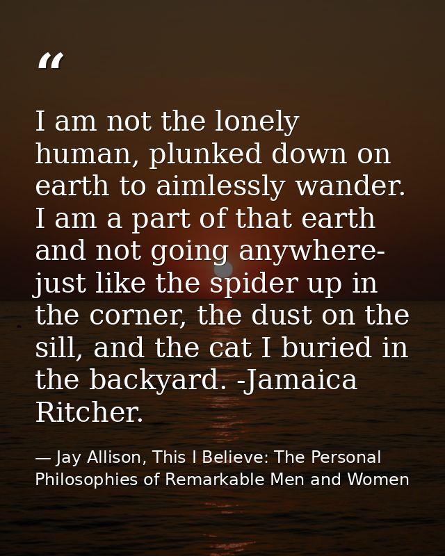 I am not the lonely human, plunked down on earth to aimlessly wander. I am a part of that earth and not going anywhere-  — Jay Allison, This I Believe: The Personal Philosophies of Remarkable Men and Women