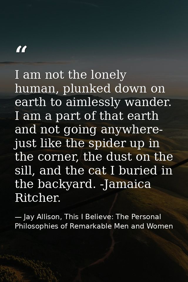 I am not the lonely human, plunked down on earth to aimlessly wander. I am a part of that earth and not going anywhere-  — Jay Allison, This I Believe: The Personal Philosophies of Remarkable Men and Women
