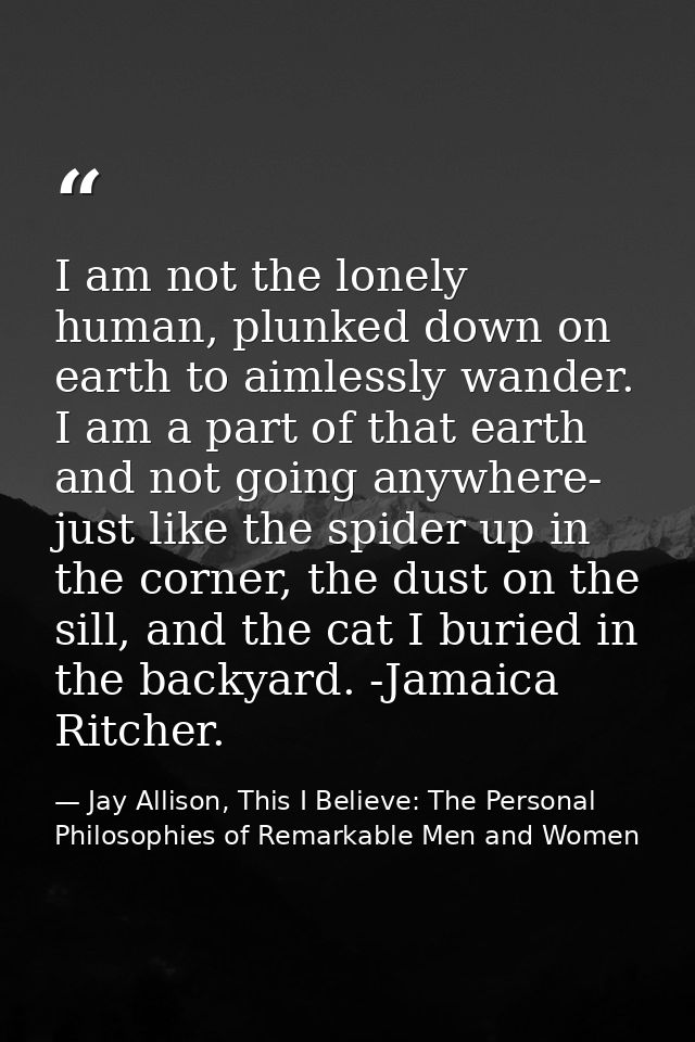 I am not the lonely human, plunked down on earth to aimlessly wander. I am a part of that earth and not going anywhere-  — Jay Allison, This I Believe: The Personal Philosophies of Remarkable Men and Women