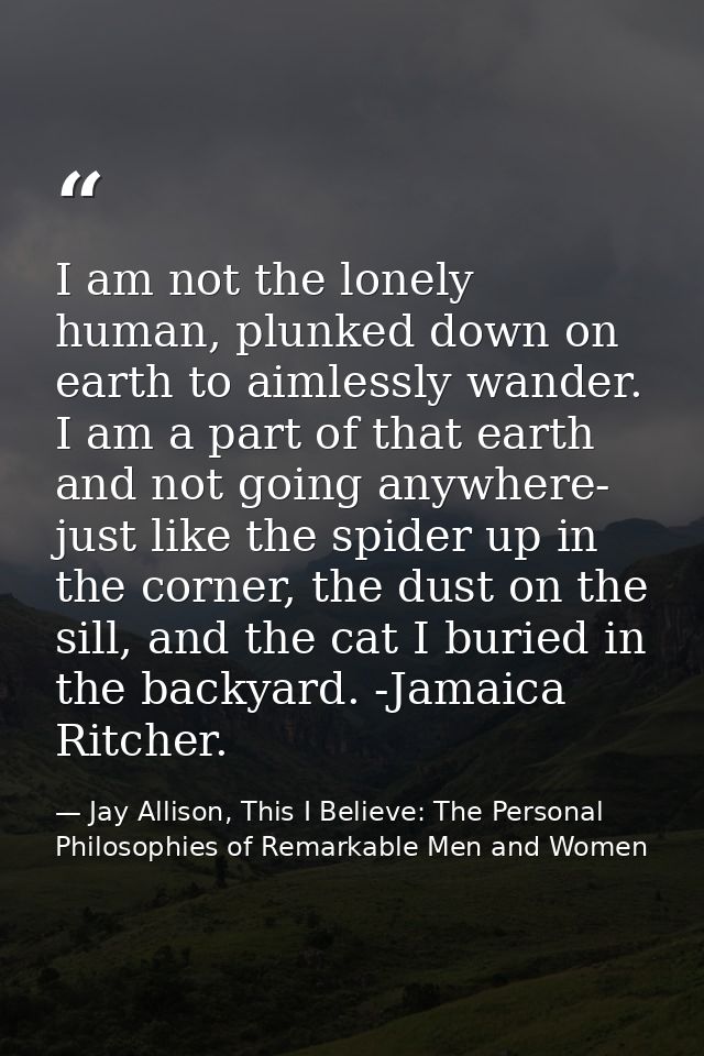 I am not the lonely human, plunked down on earth to aimlessly wander. I am a part of that earth and not going anywhere-  — Jay Allison, This I Believe: The Personal Philosophies of Remarkable Men and Women