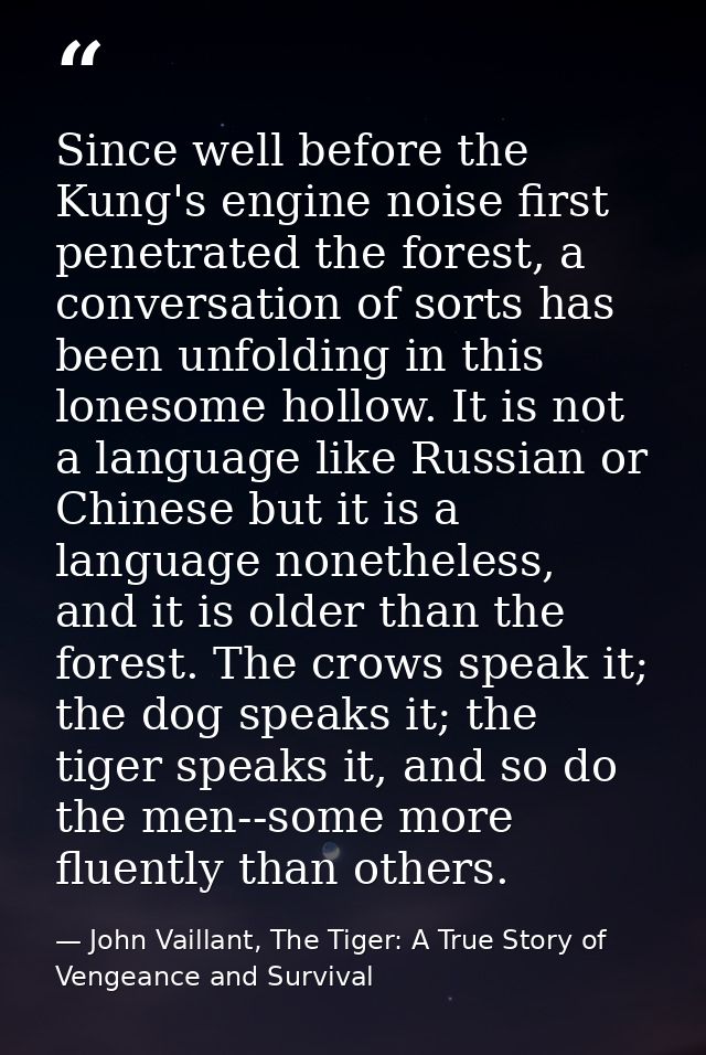 Since well before the Kung's engine noise first penetrated the forest, a conversation of sorts has been unfolding in thi — John Vaillant, The Tiger: A True Story of Vengeance and Survival