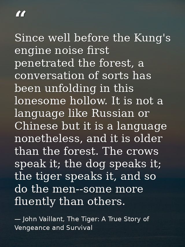 Since well before the Kung's engine noise first penetrated the forest, a conversation of sorts has been unfolding in thi — John Vaillant, The Tiger: A True Story of Vengeance and Survival
