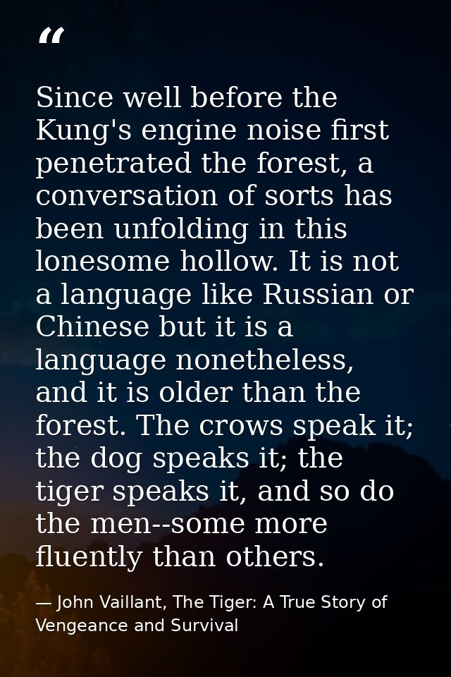 Since well before the Kung's engine noise first penetrated the forest, a conversation of sorts has been unfolding in thi — John Vaillant, The Tiger: A True Story of Vengeance and Survival