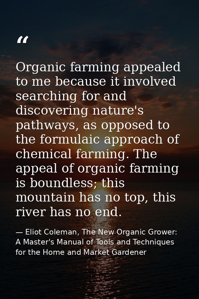 Organic farming appealed to me because it involved searching for and discovering nature's pathways, as opposed to the fo — Eliot Coleman, The New Organic Grower: A Master's Manual of Tools and Techniques for the Home and Market Gardener
