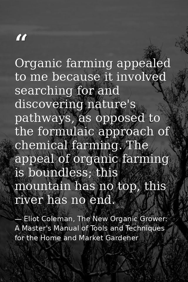 Organic farming appealed to me because it involved searching for and discovering nature's pathways, as opposed to the fo — Eliot Coleman, The New Organic Grower: A Master's Manual of Tools and Techniques for the Home and Market Gardener