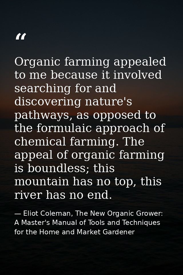 Organic farming appealed to me because it involved searching for and discovering nature's pathways, as opposed to the fo — Eliot Coleman, The New Organic Grower: A Master's Manual of Tools and Techniques for the Home and Market Gardener