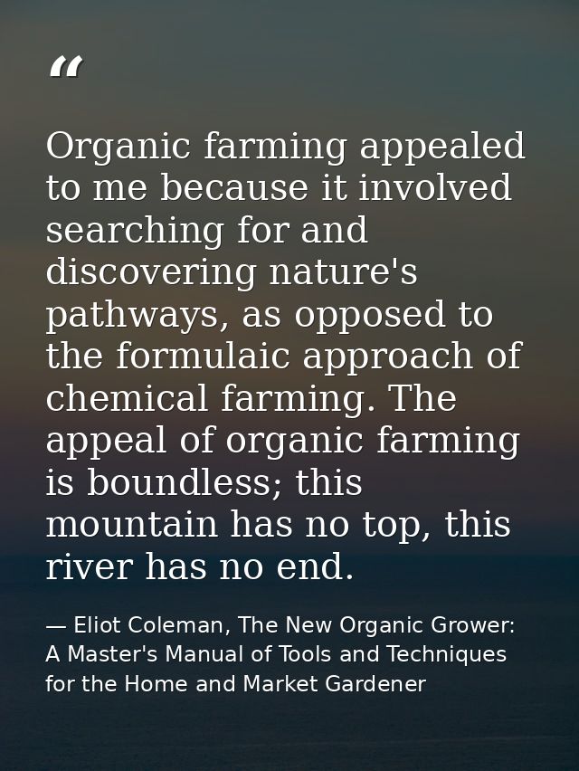 Organic farming appealed to me because it involved searching for and discovering nature's pathways, as opposed to the fo — Eliot Coleman, The New Organic Grower: A Master's Manual of Tools and Techniques for the Home and Market Gardener