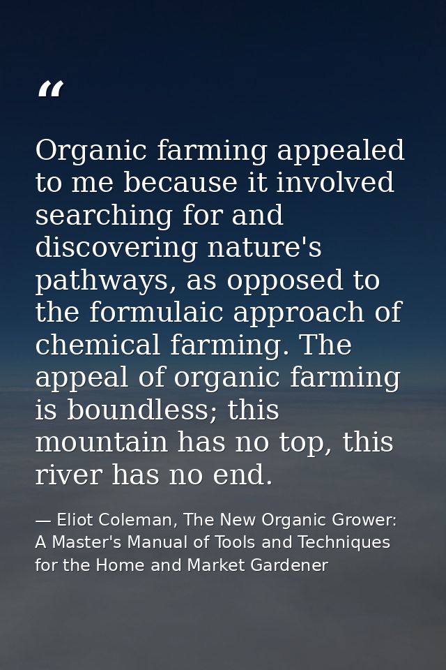 Organic farming appealed to me because it involved searching for and discovering nature's pathways, as opposed to the fo — Eliot Coleman, The New Organic Grower: A Master's Manual of Tools and Techniques for the Home and Market Gardener