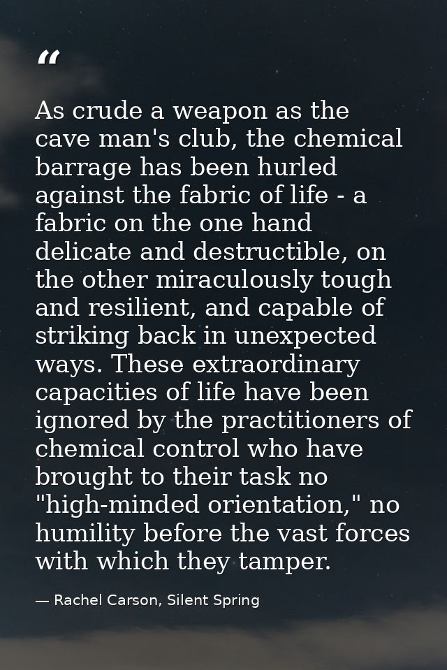 As crude a weapon as the cave man's club, the chemical barrage has been hurled against the fabric of life - a fabric on  — Rachel Carson, Silent Spring