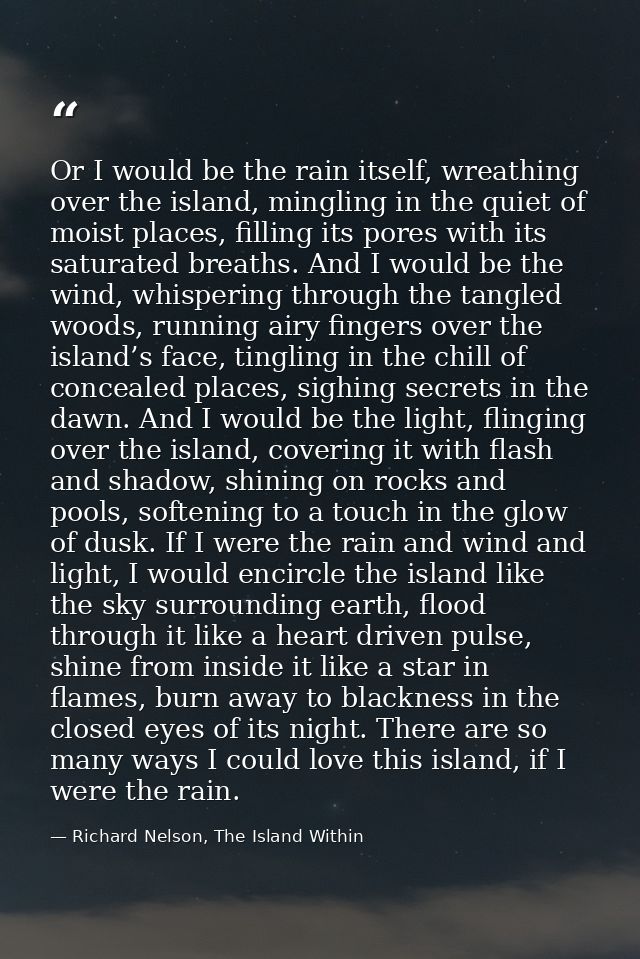 Or I would be the rain itself, wreathing over the island, mingling in the quiet of moist places, filling its pores with  — Richard Nelson, The Island Within