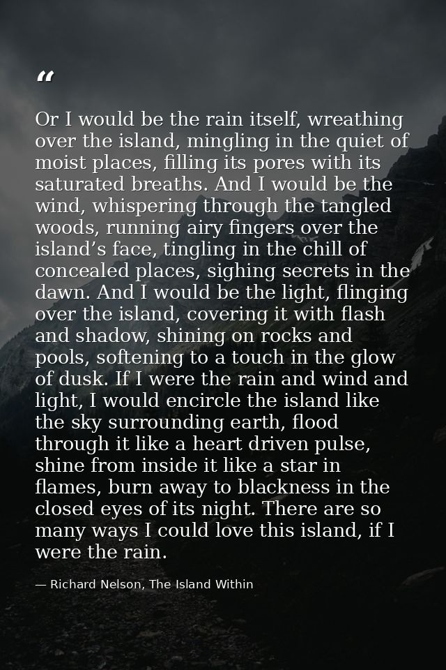 Or I would be the rain itself, wreathing over the island, mingling in the quiet of moist places, filling its pores with  — Richard Nelson, The Island Within