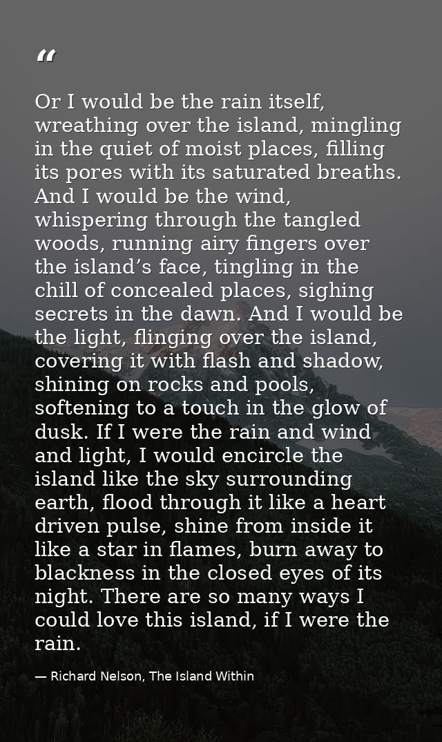 Or I would be the rain itself, wreathing over the island, mingling in the quiet of moist places, filling its pores with  — Richard Nelson, The Island Within