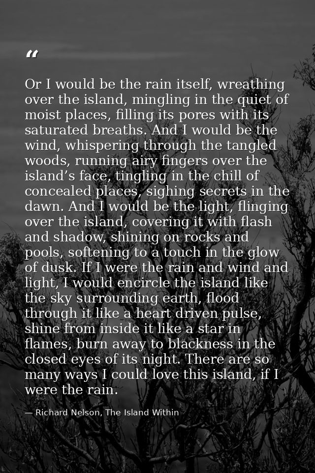 Or I would be the rain itself, wreathing over the island, mingling in the quiet of moist places, filling its pores with  — Richard Nelson, The Island Within