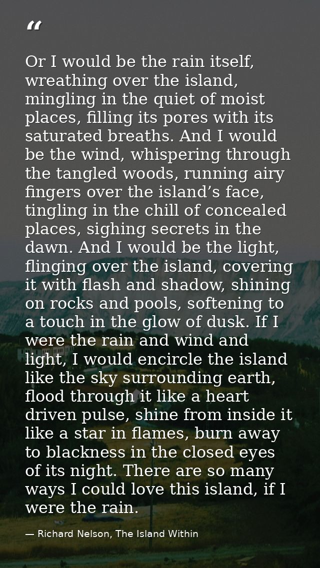 Or I would be the rain itself, wreathing over the island, mingling in the quiet of moist places, filling its pores with  — Richard Nelson, The Island Within