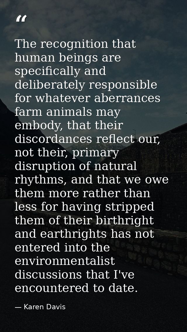 The recognition that human beings are specifically and deliberately responsible for whatever aberrances farm animals may — Karen Davis