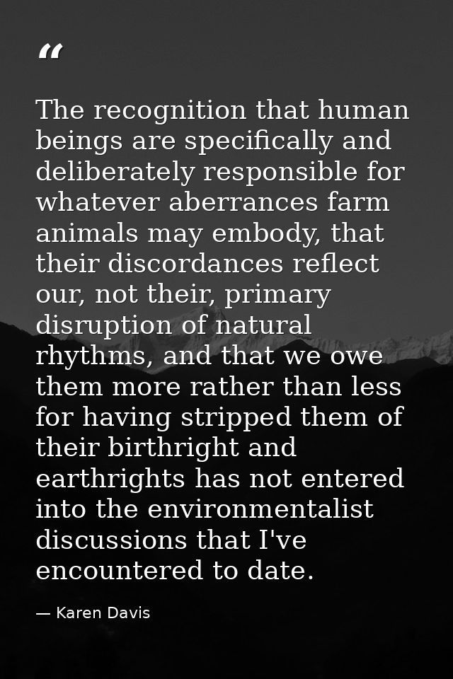The recognition that human beings are specifically and deliberately responsible for whatever aberrances farm animals may — Karen Davis