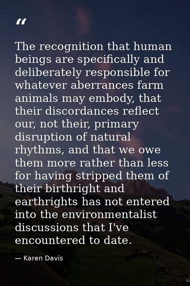The recognition that human beings are specifically and deliberately responsible for whatever aberrances farm animals may — Karen Davis