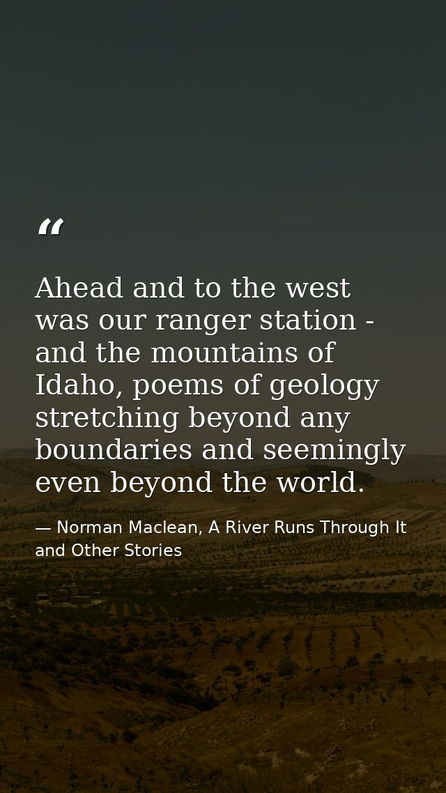Ahead and to the west was our ranger station - and the mountains of Idaho, poems of geology stretching beyond any bounda — Norman Maclean, A River Runs Through It and Other Stories