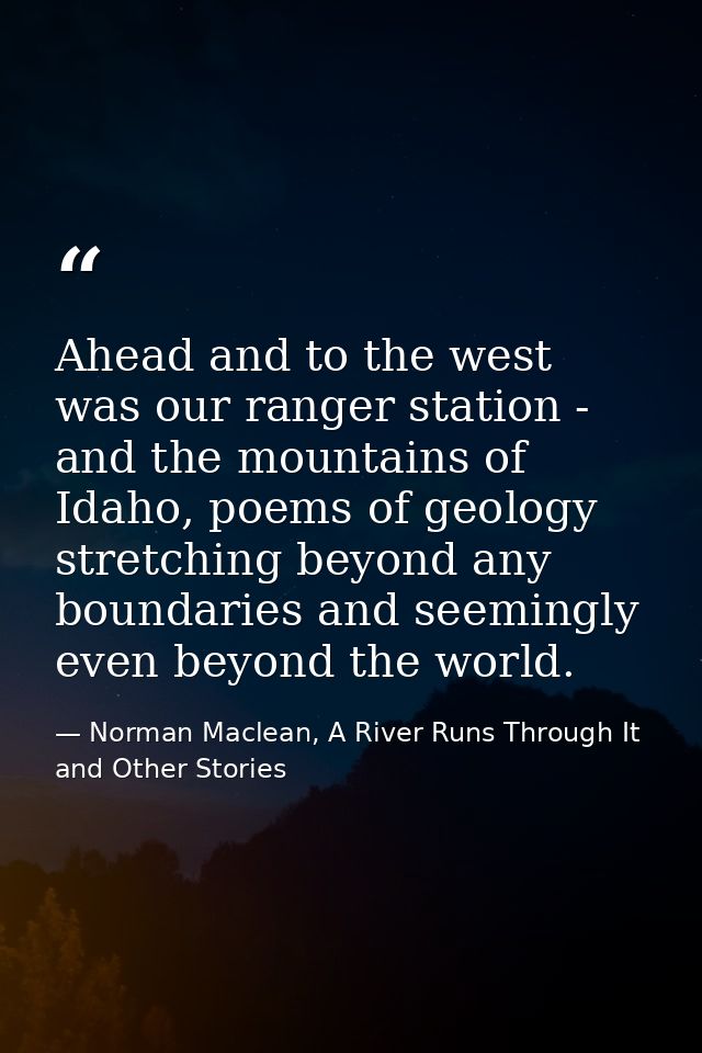 Ahead and to the west was our ranger station - and the mountains of Idaho, poems of geology stretching beyond any bounda — Norman Maclean, A River Runs Through It and Other Stories