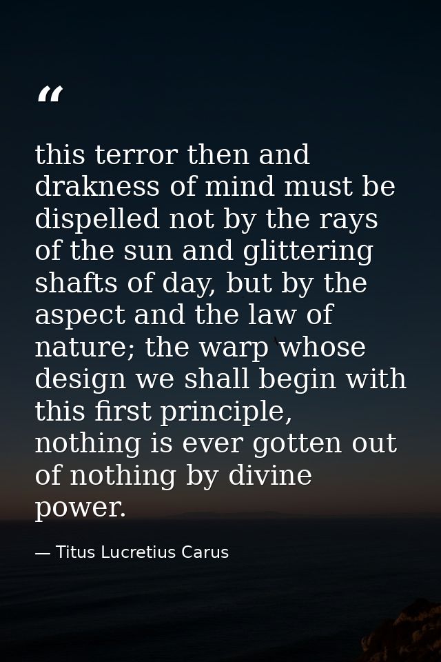 this terror then and drakness of mind must be dispelled not by the rays of the sun and glittering shafts of day, but by  — Titus Lucretius Carus
