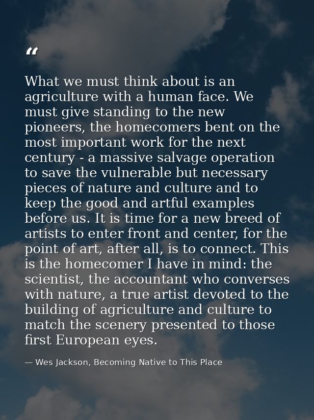 What we must think about is an agriculture with a human face. We must give standing to the new pioneers, the homecomers  — Wes Jackson, Becoming Native to This Place