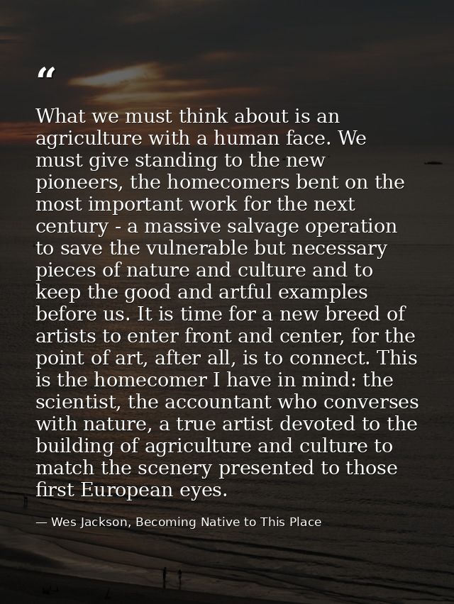 What we must think about is an agriculture with a human face. We must give standing to the new pioneers, the homecomers  — Wes Jackson, Becoming Native to This Place