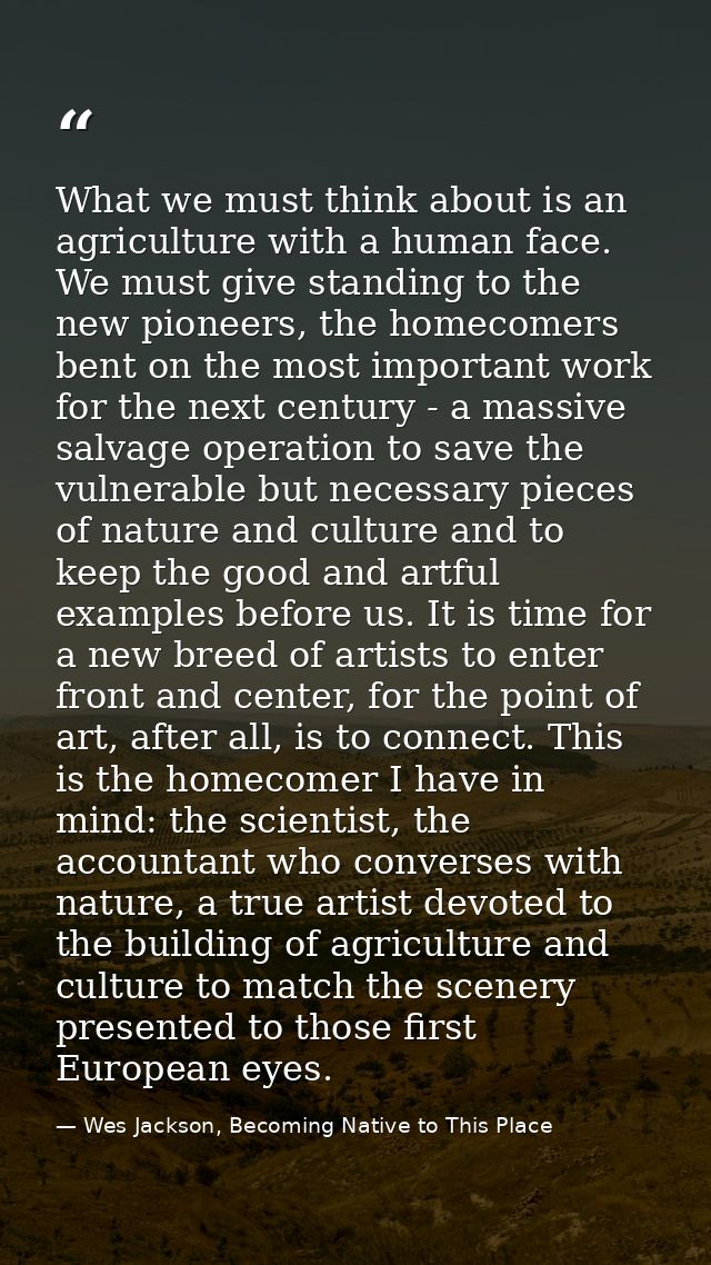 What we must think about is an agriculture with a human face. We must give standing to the new pioneers, the homecomers  — Wes Jackson, Becoming Native to This Place