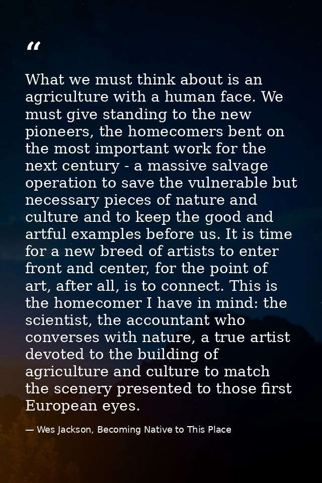 What we must think about is an agriculture with a human face. We must give standing to the new pioneers, the homecomers  — Wes Jackson, Becoming Native to This Place