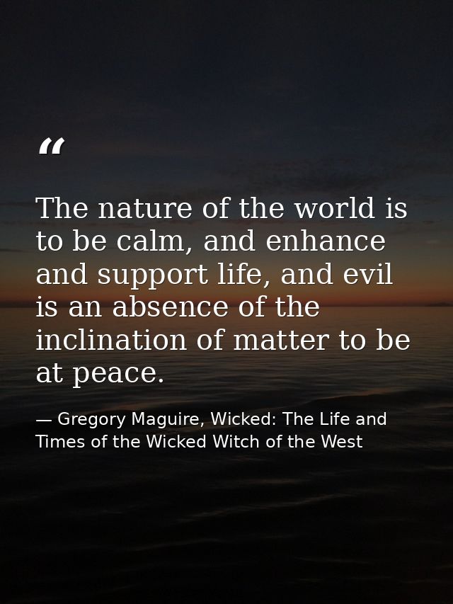 The nature of the world is to be calm, and enhance and support life, and evil is an absence of the inclination of matter — Gregory Maguire, Wicked: The Life and Times of the Wicked Witch of the West