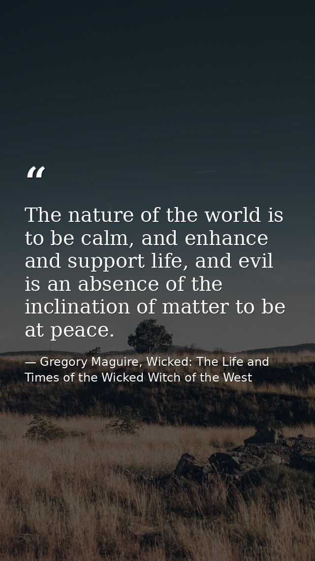 The nature of the world is to be calm, and enhance and support life, and evil is an absence of the inclination of matter — Gregory Maguire, Wicked: The Life and Times of the Wicked Witch of the West