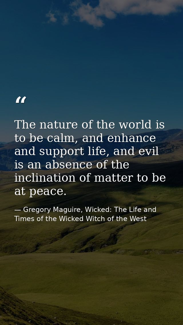 The nature of the world is to be calm, and enhance and support life, and evil is an absence of the inclination of matter — Gregory Maguire, Wicked: The Life and Times of the Wicked Witch of the West