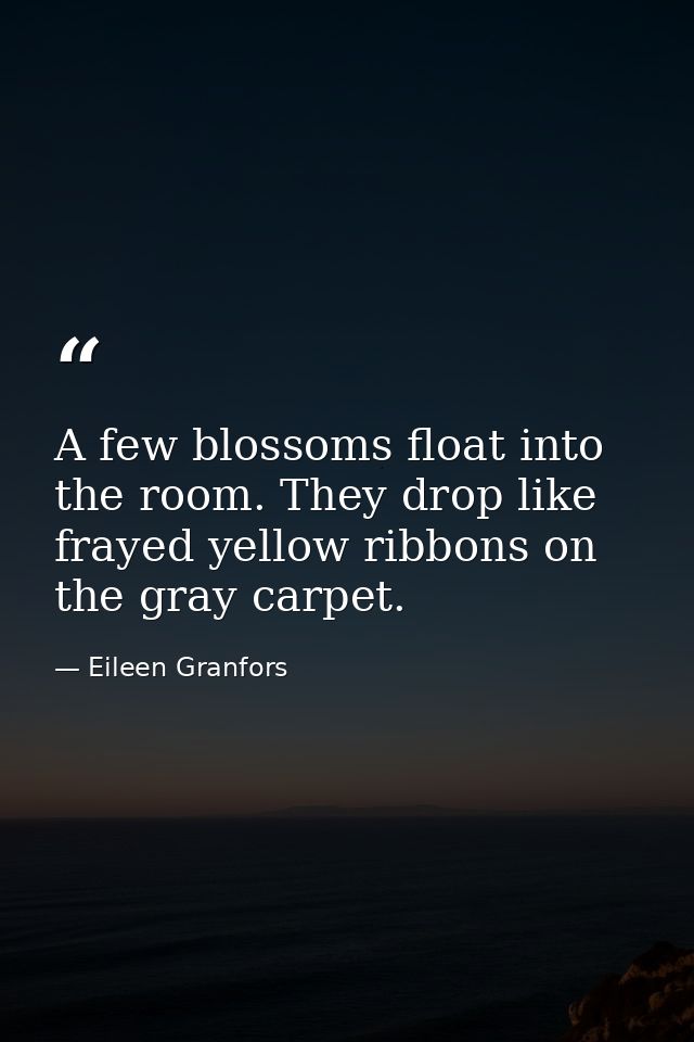 A few blossoms float into the room. They drop like frayed yellow ribbons on the gray carpet. — Eileen Granfors