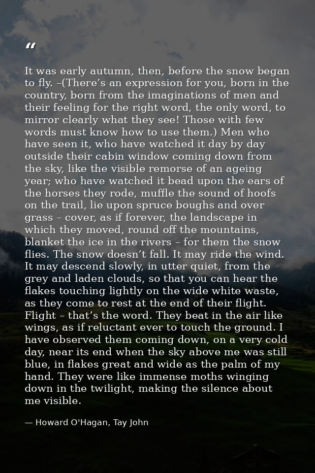 It was early autumn, then, before the snow began to fly. –(There’s an expression for you, born in the country, born from — Howard O'Hagan, Tay John