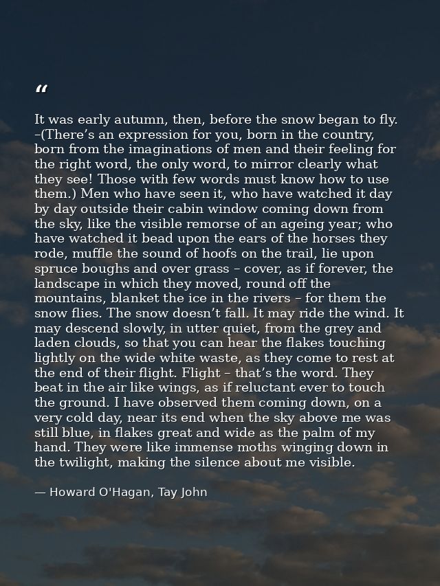 It was early autumn, then, before the snow began to fly. –(There’s an expression for you, born in the country, born from — Howard O'Hagan, Tay John