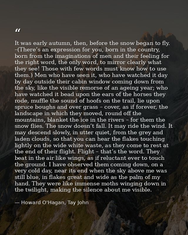 It was early autumn, then, before the snow began to fly. –(There’s an expression for you, born in the country, born from — Howard O'Hagan, Tay John