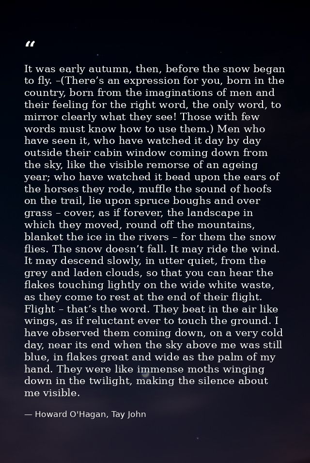 It was early autumn, then, before the snow began to fly. –(There’s an expression for you, born in the country, born from — Howard O'Hagan, Tay John