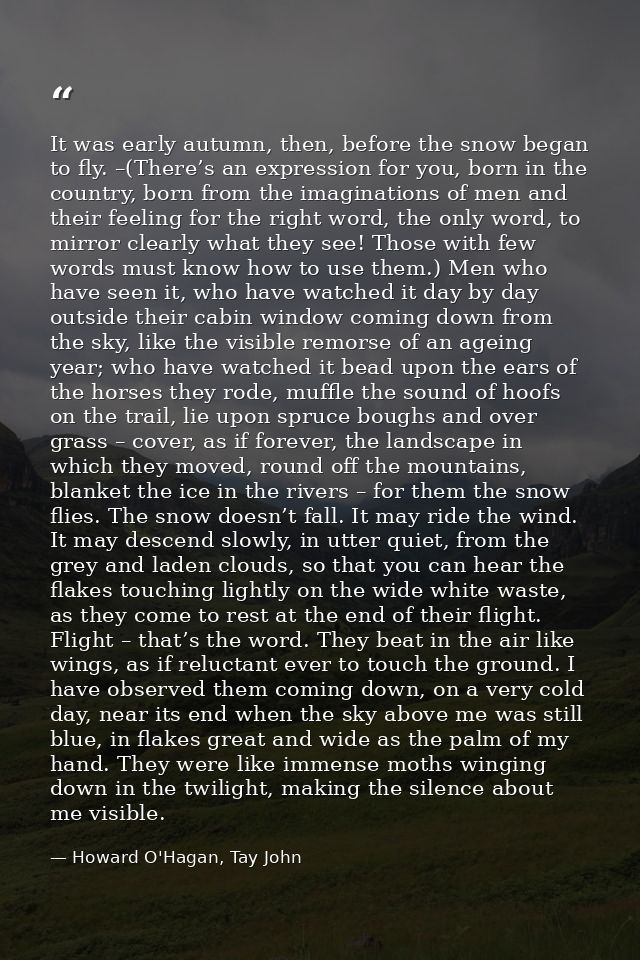 It was early autumn, then, before the snow began to fly. –(There’s an expression for you, born in the country, born from — Howard O'Hagan, Tay John