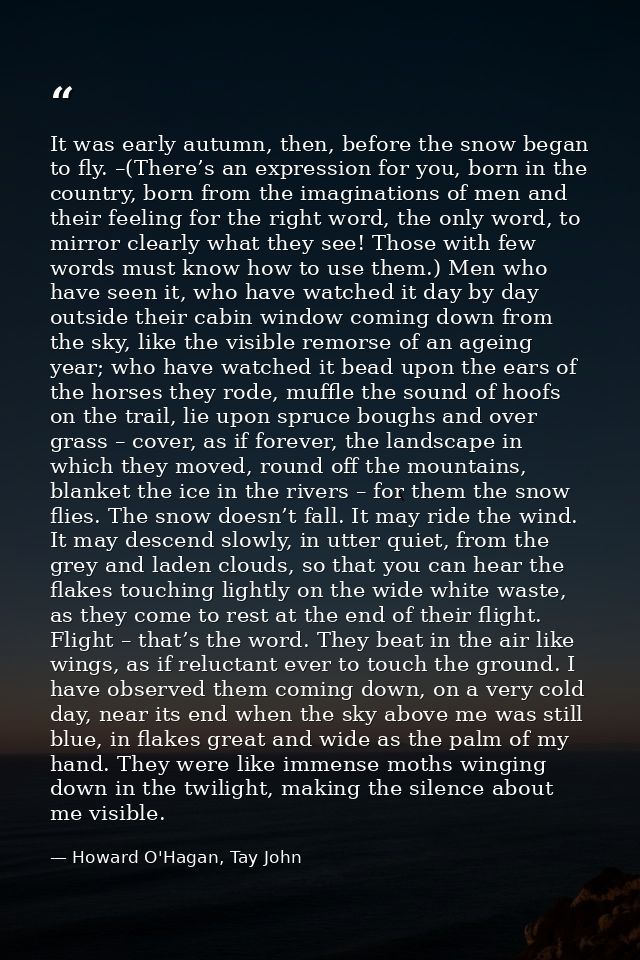 It was early autumn, then, before the snow began to fly. –(There’s an expression for you, born in the country, born from — Howard O'Hagan, Tay John