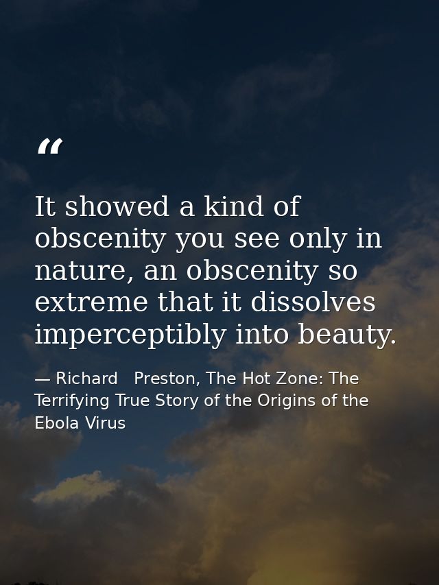 It showed a kind of obscenity you see only in nature, an obscenity so extreme that it dissolves imperceptibly into beaut — Richard   Preston, The Hot Zone: The Terrifying True Story of the Origins of the Ebola Virus